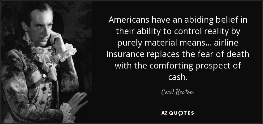 Americans have an abiding belief in their ability to control reality by purely material means... airline insurance replaces the fear of death with the comforting prospect of cash. - Cecil Beaton