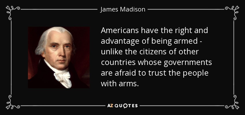 Americans have the right and advantage of being armed - unlike the citizens of other countries whose governments are afraid to trust the people with arms. - James Madison