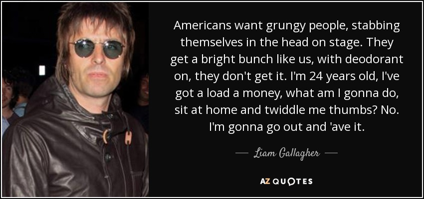 Americans want grungy people, stabbing themselves in the head on stage. They get a bright bunch like us, with deodorant on, they don't get it. I'm 24 years old, I've got a load a money, what am I gonna do, sit at home and twiddle me thumbs? No. I'm gonna go out and 'ave it. - Liam Gallagher