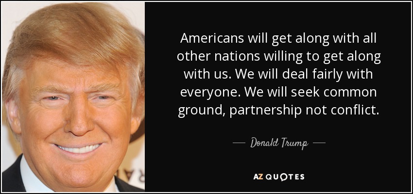 Americans will get along with all other nations willing to get along with us. We will deal fairly with everyone. We will seek common ground, partnership not conflict. - Donald Trump