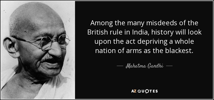Among the many misdeeds of the British rule in India, history will look upon the act depriving a whole nation of arms as the blackest. - Mahatma Gandhi