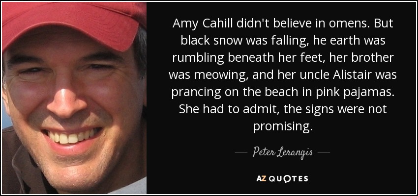 Amy Cahill didn't believe in omens. But black snow was falling, he earth was rumbling beneath her feet, her brother was meowing, and her uncle Alistair was prancing on the beach in pink pajamas. She had to admit, the signs were not promising. - Peter Lerangis