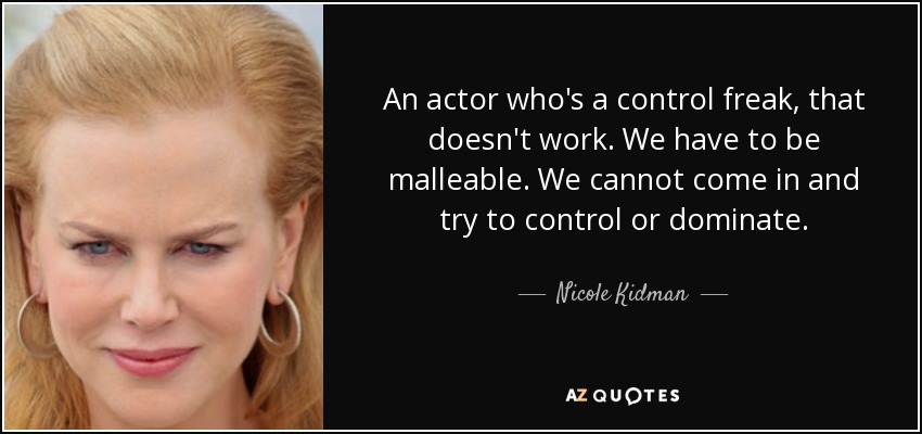 An actor who's a control freak, that doesn't work. We have to be malleable. We cannot come in and try to control or dominate. - Nicole Kidman