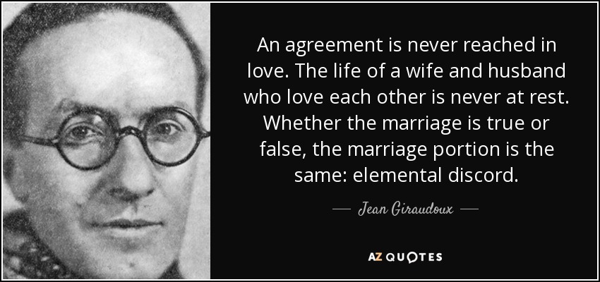 An agreement is never reached in love. The life of a wife and husband who love each other is never at rest. Whether the marriage is true or false, the marriage portion is the same: elemental discord. - Jean Giraudoux