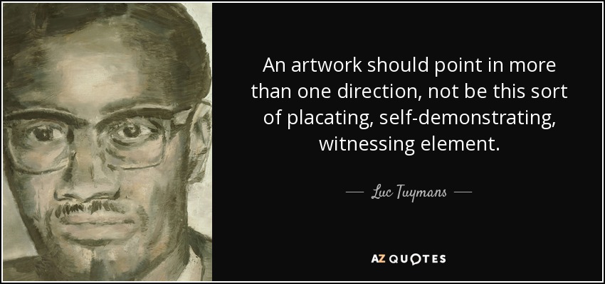 An artwork should point in more than one direction, not be this sort of placating, self-demonstrating, witnessing element. - Luc Tuymans