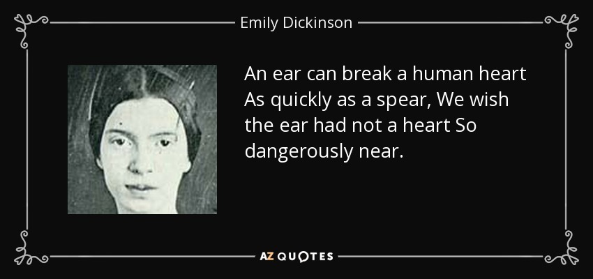 An ear can break a human heart As quickly as a spear, We wish the ear had not a heart So dangerously near. - Emily Dickinson