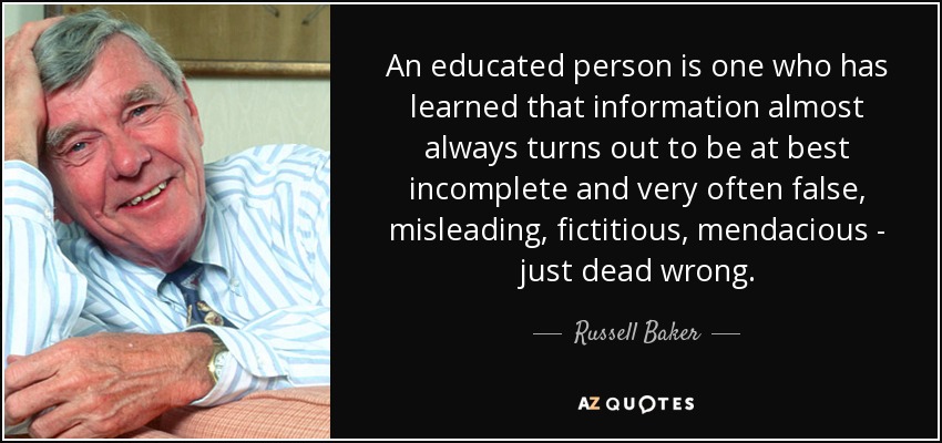 An educated person is one who has learned that information almost always turns out to be at best incomplete and very often false, misleading, fictitious, mendacious - just dead wrong. - Russell Baker