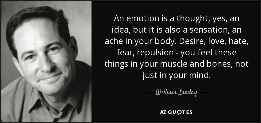 Una emoción es un pensamiento, sí, una idea, pero también es una sensación, un dolor en el cuerpo. El deseo, el amor, el odio, el miedo, la repulsión... se sienten en los músculos y los huesos, no sólo en la mente. - William Landay