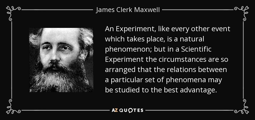 An Experiment, like every other event which takes place, is a natural phenomenon; but in a Scientific Experiment the circumstances are so arranged that the relations between a particular set of phenomena may be studied to the best advantage. - James Clerk Maxwell