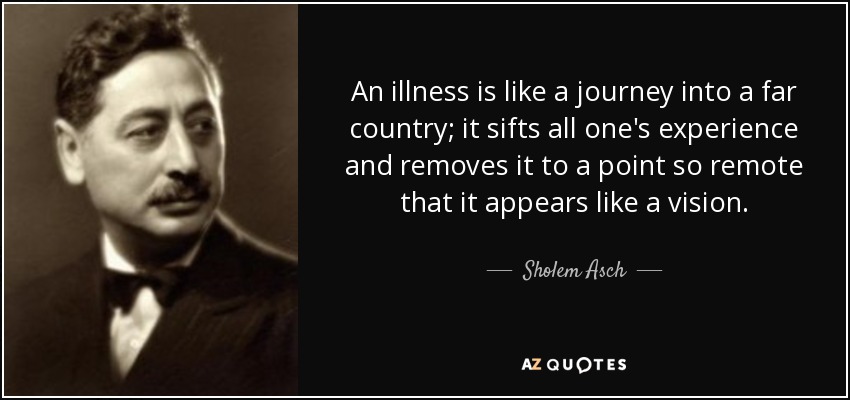 An illness is like a journey into a far country; it sifts all one's experience and removes it to a point so remote that it appears like a vision. - Sholem Asch