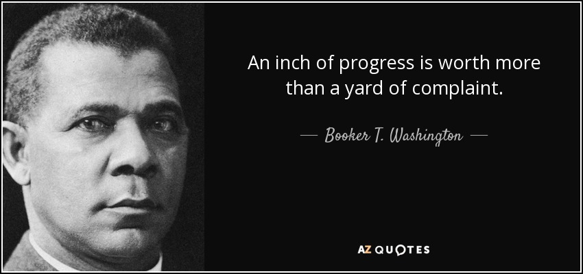 An inch of progress is worth more than a yard of complaint. - Booker T. Washington