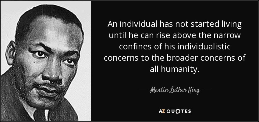 An individual has not started living until he can rise above the narrow confines of his individualistic concerns to the broader concerns of all humanity. - Martin Luther King, Jr.