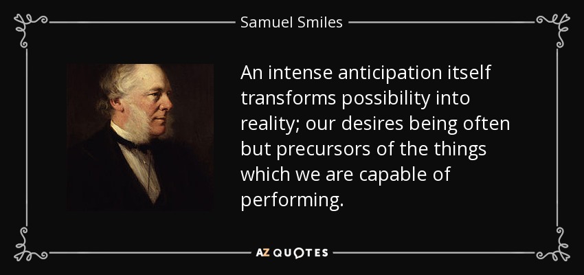 An intense anticipation itself transforms possibility into reality; our desires being often but precursors of the things which we are capable of performing. - Samuel Smiles