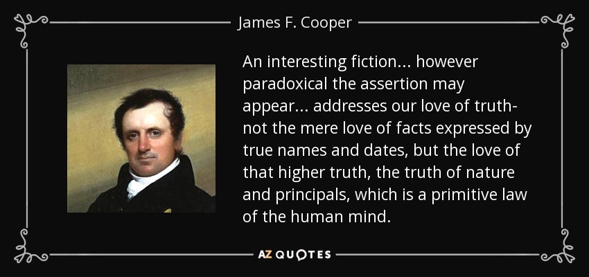 An interesting fiction... however paradoxical the assertion may appear... addresses our love of truth- not the mere love of facts expressed by true names and dates, but the love of that higher truth, the truth of nature and principals, which is a primitive law of the human mind. - James F. Cooper