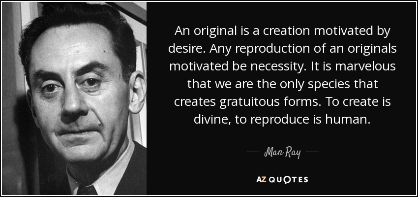 An original is a creation motivated by desire. Any reproduction of an originals motivated be necessity. It is marvelous that we are the only species that creates gratuitous forms. To create is divine, to reproduce is human. - Man Ray