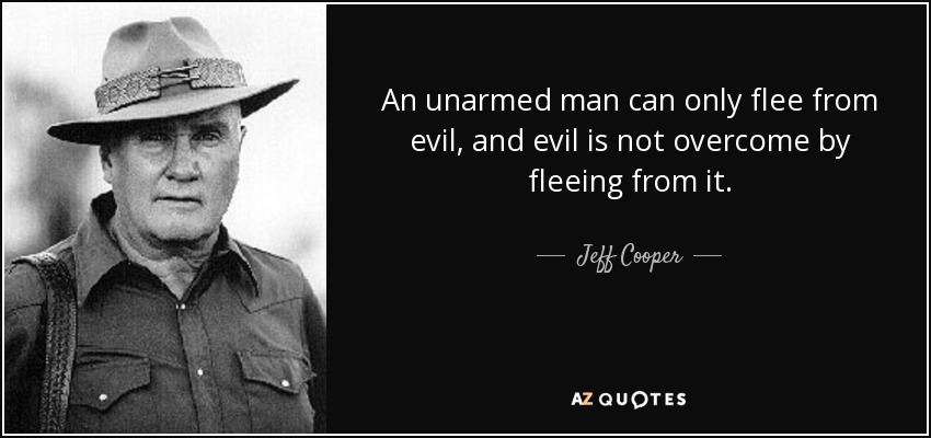 An unarmed man can only flee from evil, and evil is not overcome by fleeing from it. - Jeff Cooper