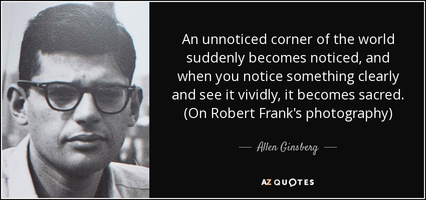 An unnoticed corner of the world suddenly becomes noticed, and when you notice something clearly and see it vividly, it becomes sacred. (On Robert Frank's photography) - Allen Ginsberg