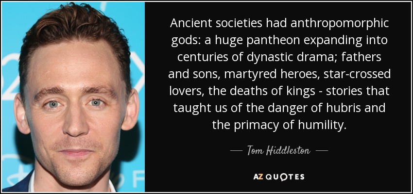 Ancient societies had anthropomorphic gods: a huge pantheon expanding into centuries of dynastic drama; fathers and sons, martyred heroes, star-crossed lovers, the deaths of kings - stories that taught us of the danger of hubris and the primacy of humility. - Tom Hiddleston