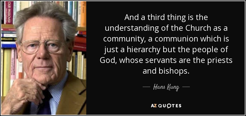 And a third thing is the understanding of the Church as a community, a communion which is just a hierarchy but the people of God, whose servants are the priests and bishops. - Hans Kung