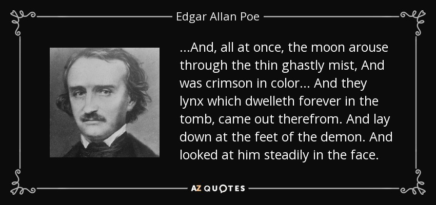 ...And, all at once, the moon arouse through the thin ghastly mist, And was crimson in color... And they lynx which dwelleth forever in the tomb, came out therefrom. And lay down at the feet of the demon. And looked at him steadily in the face. - Edgar Allan Poe