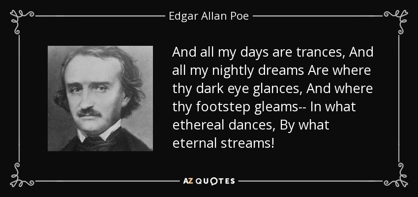 And all my days are trances, And all my nightly dreams Are where thy dark eye glances, And where thy footstep gleams-- In what ethereal dances, By what eternal streams! - Edgar Allan Poe