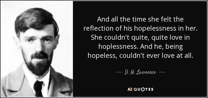 And all the time she felt the reflection of his hopelessness in her. She couldn't quite, quite love in hoplessness. And he, being hopeless, couldn't ever love at all. - D. H. Lawrence