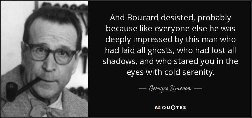 And Boucard desisted, probably because like everyone else he was deeply impressed by this man who had laid all ghosts, who had lost all shadows, and who stared you in the eyes with cold serenity. - Georges Simenon