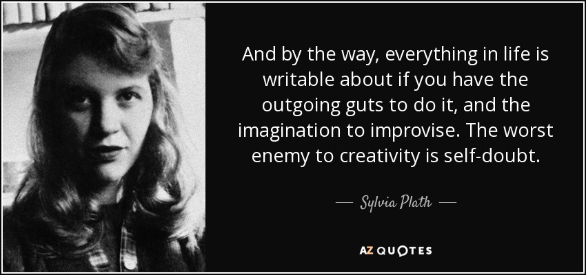 And by the way, everything in life is writable about if you have the outgoing guts to do it, and the imagination to improvise. The worst enemy to creativity is self-doubt. - Sylvia Plath