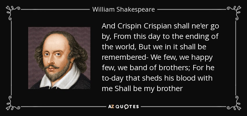 And Crispin Crispian shall ne'er go by, From this day to the ending of the world, But we in it shall be remembered- We few, we happy few, we band of brothers; For he to-day that sheds his blood with me Shall be my brother - William Shakespeare