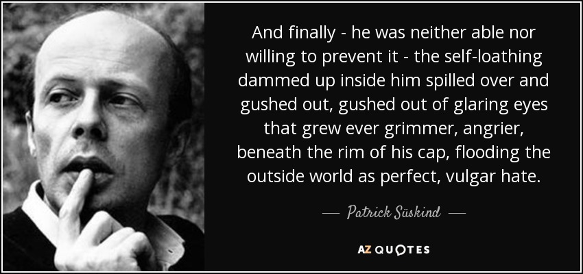And finally - he was neither able nor willing to prevent it - the self-loathing dammed up inside him spilled over and gushed out, gushed out of glaring eyes that grew ever grimmer, angrier, beneath the rim of his cap, flooding the outside world as perfect, vulgar hate. - Patrick Süskind