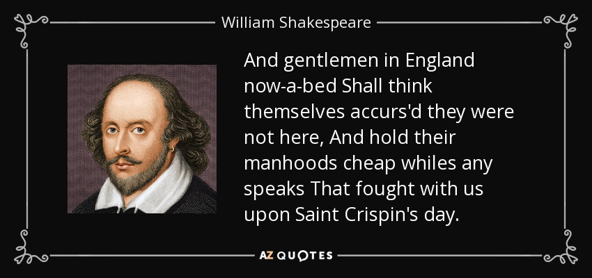 And gentlemen in England now-a-bed Shall think themselves accurs'd they were not here, And hold their manhoods cheap whiles any speaks That fought with us upon Saint Crispin's day. - William Shakespeare