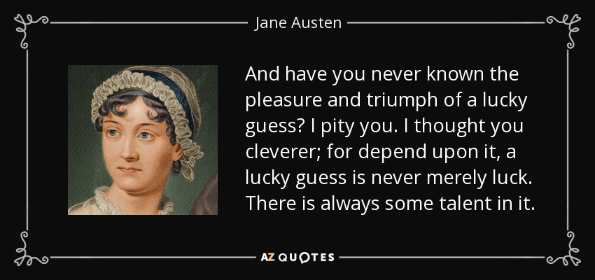 And have you never known the pleasure and triumph of a lucky guess? I pity you. I thought you cleverer; for depend upon it, a lucky guess is never merely luck. There is always some talent in it. - Jane Austen