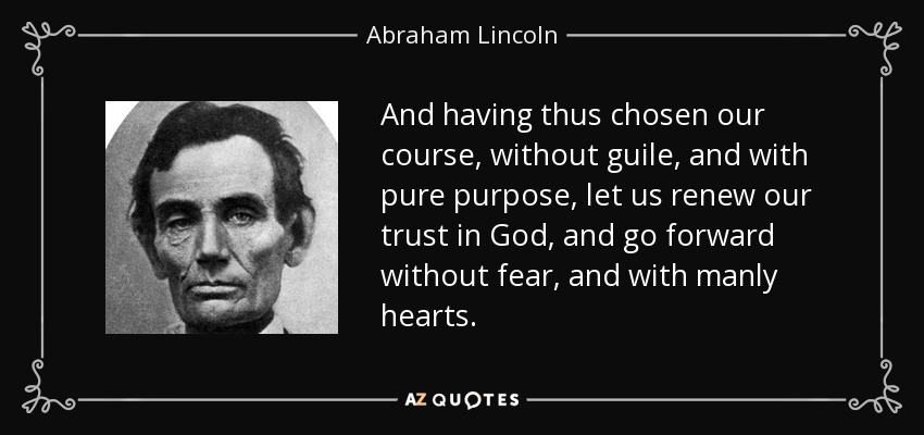 And having thus chosen our course, without guile, and with pure purpose, let us renew our trust in God, and go forward without fear, and with manly hearts. - Abraham Lincoln