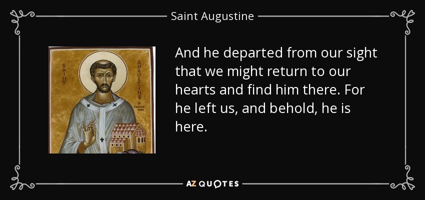 And he departed from our sight that we might return to our hearts and find him there. For he left us, and behold, he is here. - Saint Augustine