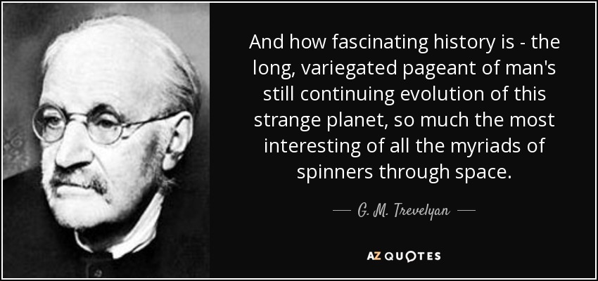 And how fascinating history is - the long, variegated pageant of man's still continuing evolution of this strange planet, so much the most interesting of all the myriads of spinners through space. - G. M. Trevelyan