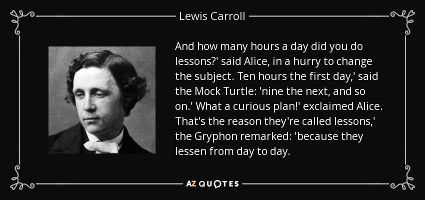 And how many hours a day did you do lessons?' said Alice, in a hurry to change the subject. Ten hours the first day,' said the Mock Turtle: 'nine the next, and so on.' What a curious plan!' exclaimed Alice. That's the reason they're called lessons,' the Gryphon remarked: 'because they lessen from day to day. - Lewis Carroll