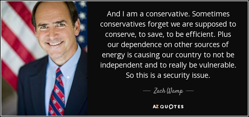 And I am a conservative. Sometimes conservatives forget we are supposed to conserve, to save, to be efficient. Plus our dependence on other sources of energy is causing our country to not be independent and to really be vulnerable. So this is a security issue. - Zach Wamp