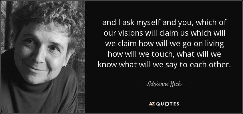 and I ask myself and you, which of our visions will claim us which will we claim how will we go on living how will we touch, what will we know what will we say to each other. - Adrienne Rich