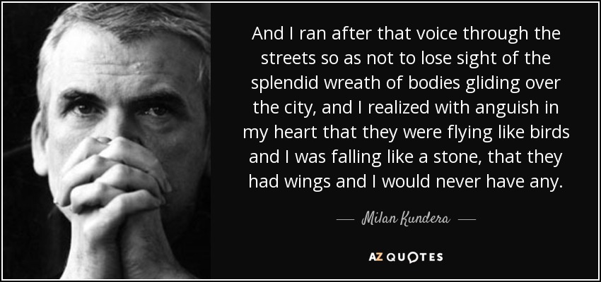 And I ran after that voice through the streets so as not to lose sight of the splendid wreath of bodies gliding over the city, and I realized with anguish in my heart that they were flying like birds and I was falling like a stone, that they had wings and I would never have any. - Milan Kundera
