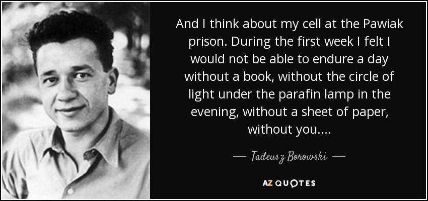 And I think about my cell at the Pawiak prison. During the first week I felt I would not be able to endure a day without a book, without the circle of light under the parafin lamp in the evening, without a sheet of paper, without you. . . . - Tadeusz Borowski