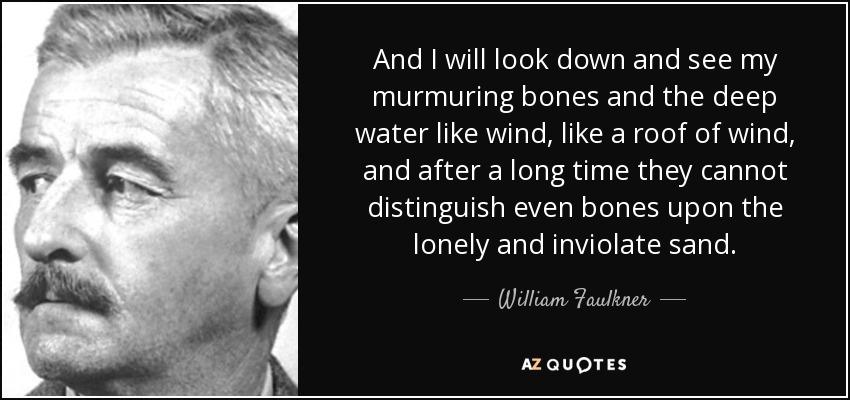 And I will look down and see my murmuring bones and the deep water like wind, like a roof of wind, and after a long time they cannot distinguish even bones upon the lonely and inviolate sand. - William Faulkner