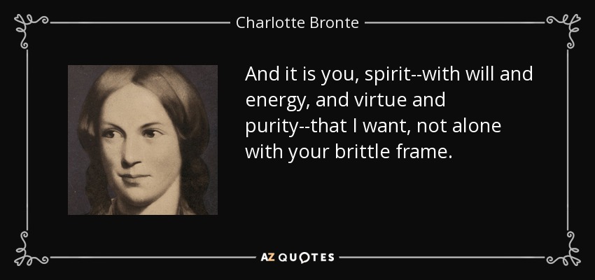And it is you, spirit--with will and energy, and virtue and purity--that I want, not alone with your brittle frame. - Charlotte Bronte