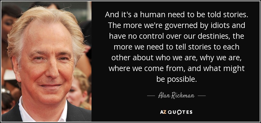 And it's a human need to be told stories. The more we're governed by idiots and have no control over our destinies, the more we need to tell stories to each other about who we are, why we are, where we come from, and what might be possible. - Alan Rickman