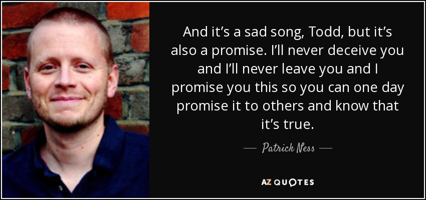 And it’s a sad song, Todd, but it’s also a promise. I’ll never deceive you and I’ll never leave you and I promise you this so you can one day promise it to others and know that it’s true. - Patrick Ness