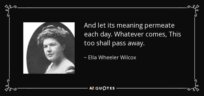 And let its meaning permeate each day. Whatever comes, This too shall pass away. - Ella Wheeler Wilcox
