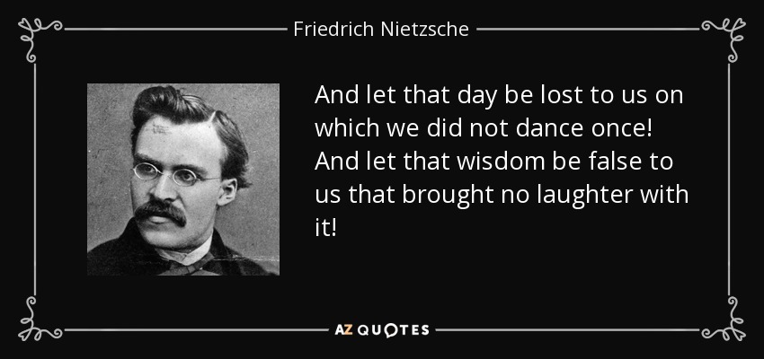 And let that day be lost to us on which we did not dance once! And let that wisdom be false to us that brought no laughter with it! - Friedrich Nietzsche