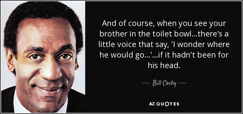 And of course, when you see your brother in the toilet bowl...there's a little voice that say, 'I wonder where he would go...'...if it hadn't been for his head. - Bill Cosby