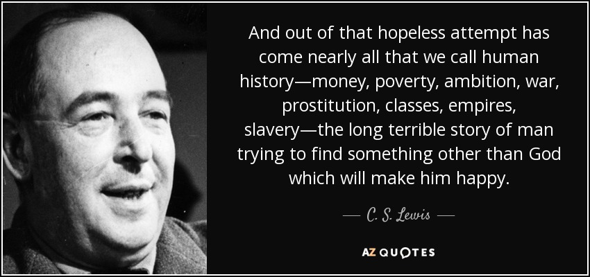 And out of that hopeless attempt has come nearly all that we call human history—money, poverty, ambition, war, prostitution, classes, empires, slavery—the long terrible story of man trying to find something other than God which will make him happy. - C. S. Lewis