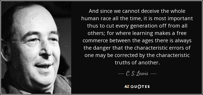And since we cannot deceive the whole human race all the time, it is most important thus to cut every generation off from all others; for where learning makes a free commerce between the ages there is always the danger that the characteristic errors of one may be corrected by the characteristic truths of another. - C. S. Lewis