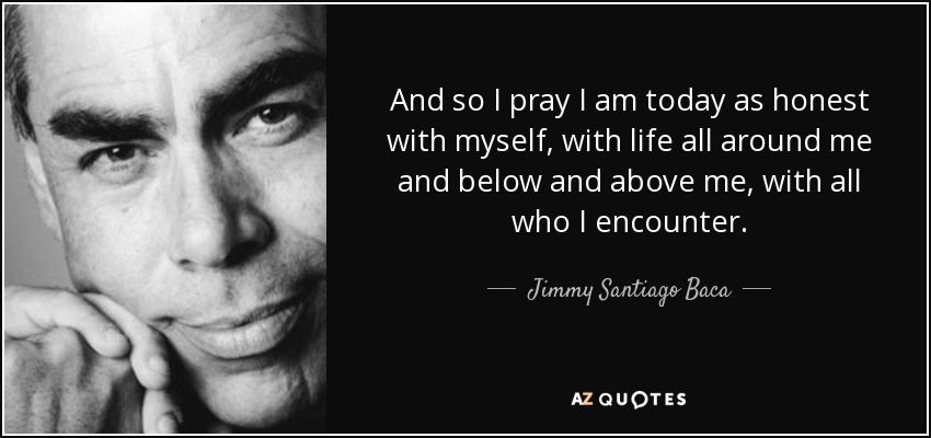 And so I pray I am today as honest with myself, with life all around me and below and above me, with all who I encounter. - Jimmy Santiago Baca